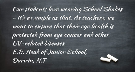 Our students love wearing School Shades - it’s as simple as that. As teachers, we want to ensure that their eye health is protected from eye cancer and other UV-related diseases. E.R. - Head of Junior School, Darwin, N.T