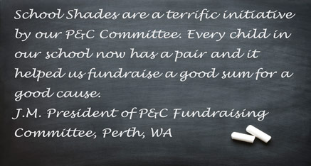School Shades are a terrific initiative by our P&C Committee. Every child in our school now has a pair and it helped us fundraise a good sum for a good cause. J.M. - President of P&C Fundraising Committee, Perth, WA