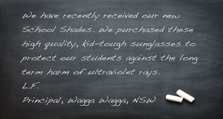 We have recently received our new School Shades. We purchased these high quality, kid-tough sunglasses to protect our students against the long term harm of ultraviolet rays. L.F. - Principal, Wagga Wagga, NSW