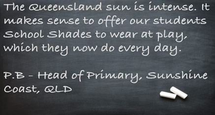 The Queensland sun is intense. It makes sense to offer our students School Shades to wear at play, which they now do every day. P.B. - Head of Primary, Sunshine Coast, QLD