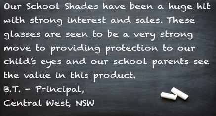 Our School Shades have been a huge hit with strong interest and sales. These glasses are seen to be a very strong move to providing protection to our child’s eyes and our school parents see the value in this product. B.T. - Principal, Central West, NSW