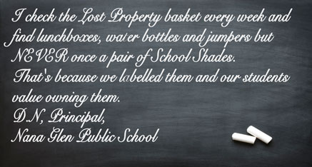 I check the Lost Property basket every week and find lunchboxes, water bottles and jumpers but NEVER once a pair of School Shades. That’s because we labelled them and our students value owning them. D.N, - Principal, Nana Glen Public School 